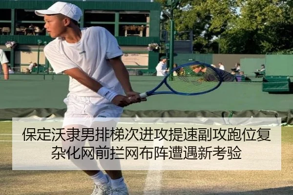 保定沃隶男排梯次进攻提速副攻跑位复杂化网前拦网布阵遭遇新考验